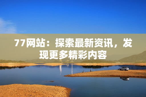 77网站：探索最新资讯，发现更多精彩内容