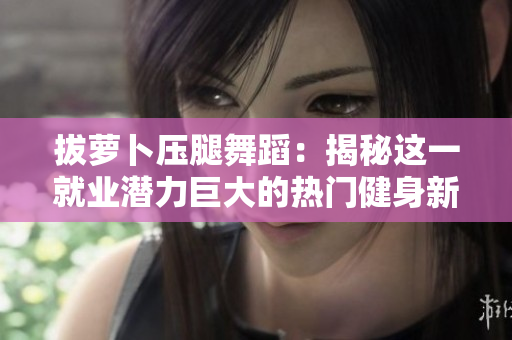 拔萝卜压腿舞蹈：揭秘这一就业潜力巨大的热门健身新趋势！