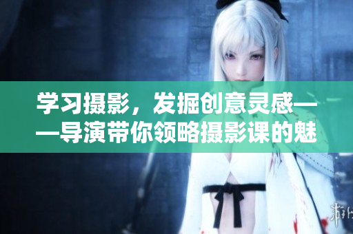 学习摄影，发掘创意灵感——导演带你领略摄影课的魅力