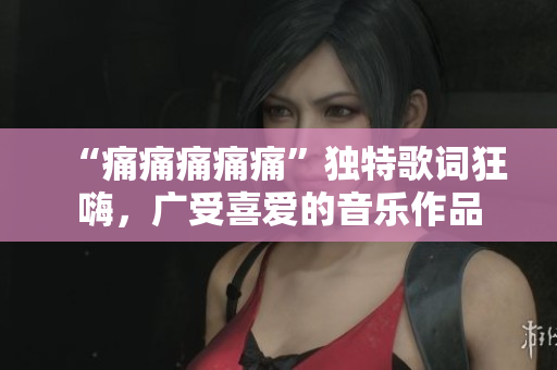 “痛痛痛痛痛”独特歌词狂嗨，广受喜爱的音乐作品