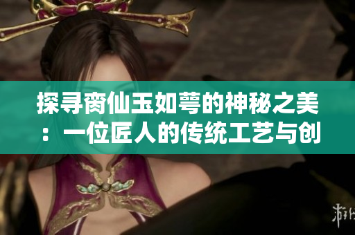 探寻脔仙玉如萼的神秘之美：一位匠人的传统工艺与创新故事