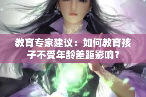 教育专家建议：如何教育孩子不受年龄差距影响？