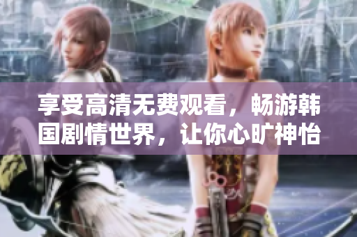 享受高清无费观看，畅游韩国剧情世界，让你心旷神怡！——实用推荐