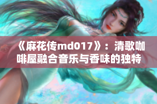 《麻花传md017》：清歌咖啡屋融合音乐与香味的独特体验