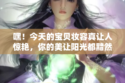 嘿！今天的宝贝妆容真让人惊艳，你的美让阳光都黯然失色