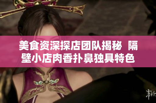 美食资深探店团队揭秘  隔壁小店肉香扑鼻独具特色