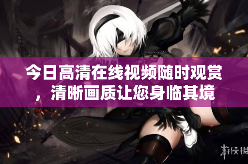 今日高清在线视频随时观赏，清晰画质让您身临其境