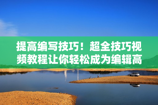 提高编写技巧！超全技巧视频教程让你轻松成为编辑高手