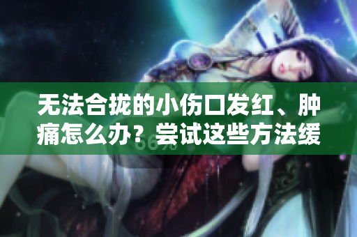 无法合拢的小伤口发红、肿痛怎么办？尝试这些方法缓解疼痛！