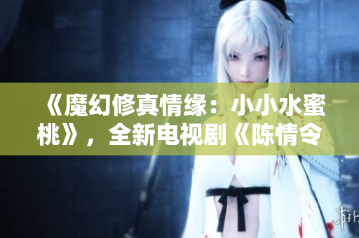 《魔幻修真情缘：小小水蜜桃》，全新电视剧《陈情令》引领修真热潮