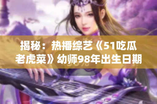 揭秘：热播综艺《51吃瓜老虎菜》幼师98年出生日期曝光(1)