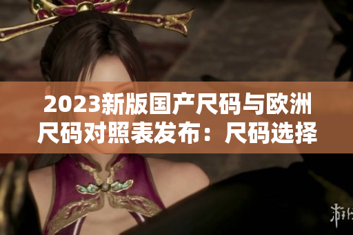 2023新版国产尺码与欧洲尺码对照表发布：尺码选择更准确