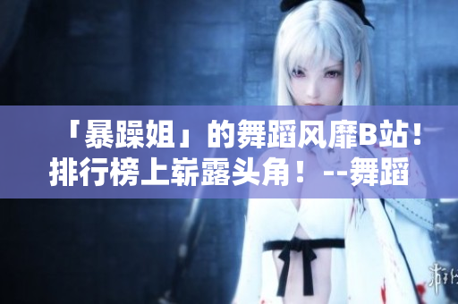 「暴躁姐」的舞蹈风靡B站！排行榜上崭露头角！--舞蹈视频精选