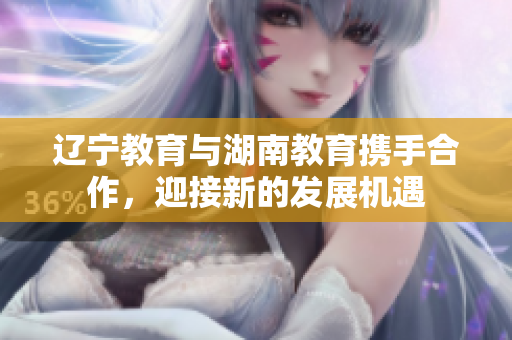 辽宁教育与湖南教育携手合作，迎接新的发展机遇