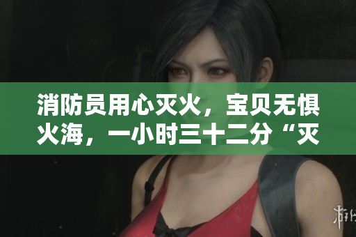 消防员用心灭火，宝贝无惧火海，一小时三十二分“灭火宝贝”震撼上映