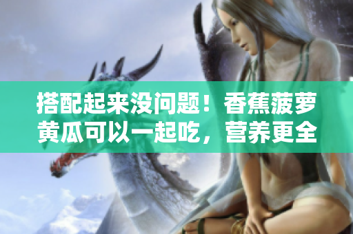 搭配起来没问题！香蕉菠萝黄瓜可以一起吃，营养更全面