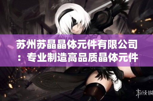 苏州苏晶晶体元件有限公司：专业制造高品质晶体元件，助力电子行业发展(1)
