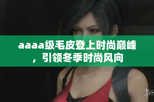 aaaa级毛皮登上时尚巅峰，引领冬季时尚风向