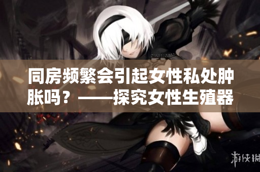 同房频繁会引起女性私处肿胀吗？——探究女性生殖器官的日常护理