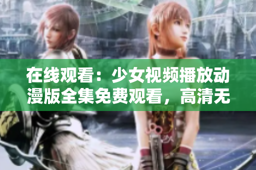 在线观看：少女视频播放动漫版全集免费观看，高清无广告