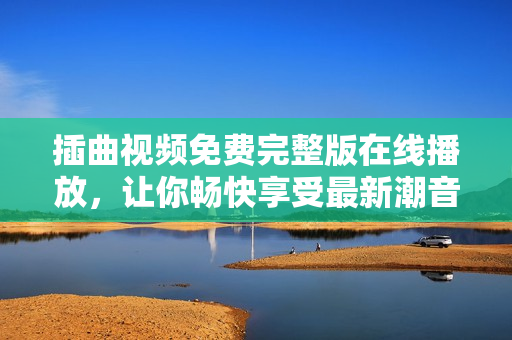 插曲视频免费完整版在线播放，让你畅快享受最新潮音乐！