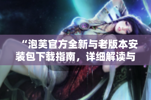 “泡芙官方全新与老版本安装包下载指南，详细解读与比较”