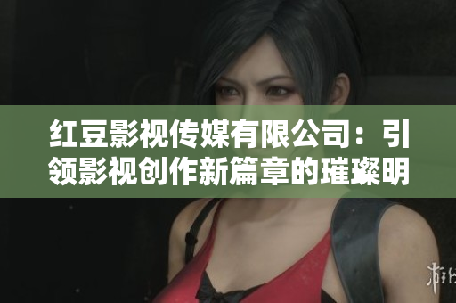 红豆影视传媒有限公司：引领影视创作新篇章的璀璨明星