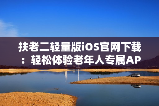 扶老二轻量版iOS官网下载：轻松体验老年人专属APP