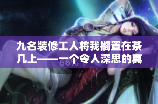 九名装修工人将我搁置在茶几上——一个令人深思的真实故事