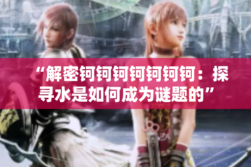 “解密钶钶钶钶钶钶钶：探寻水是如何成为谜题的”