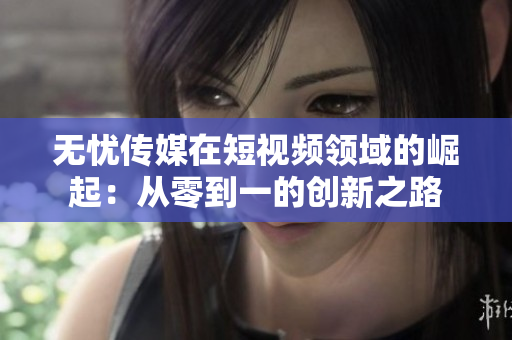 无忧传媒在短视频领域的崛起：从零到一的创新之路
