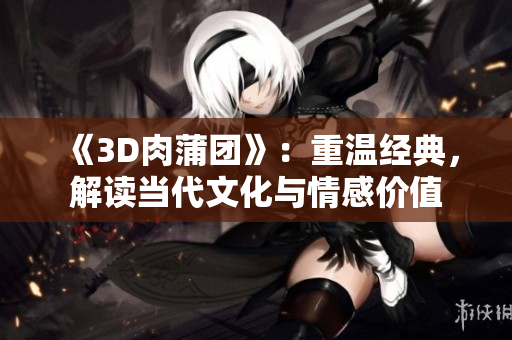 《3D肉蒲团》：重温经典，解读当代文化与情感价值