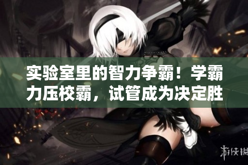 实验室里的智力争霸！学霸力压校霸，试管成为决定胜负的关键