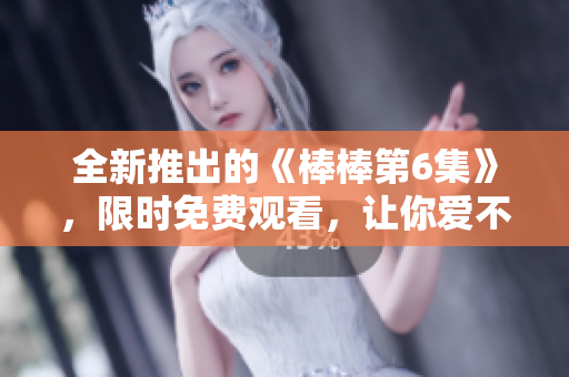 全新推出的《棒棒第6集》，限时免费观看，让你爱不释手！
