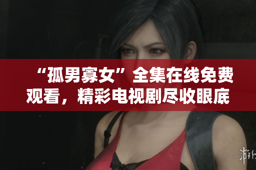 “孤男寡女”全集在线免费观看，精彩电视剧尽收眼底