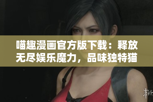 喵趣漫画官方版下载：释放无尽娱乐魔力，品味独特猫咪世界！