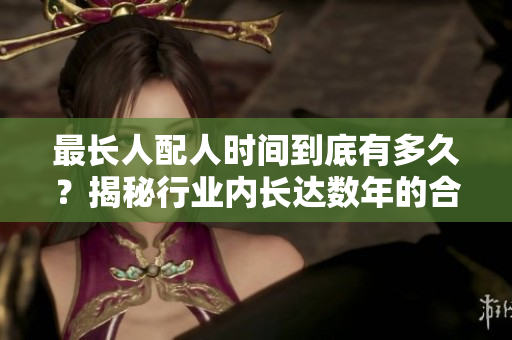最长人配人时间到底有多久？揭秘行业内长达数年的合拍制作！