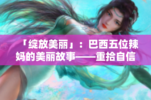 「绽放美丽」：巴西五位辣妈的美丽故事——重拾自信与光彩