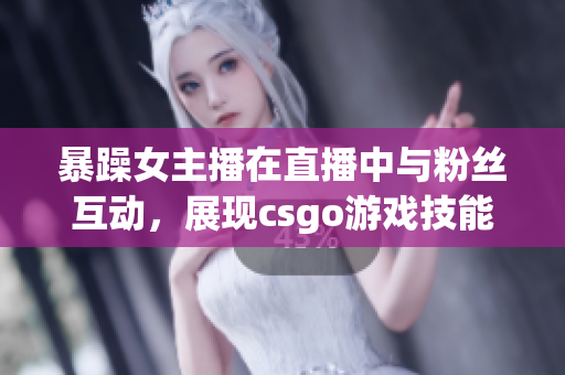 暴躁女主播在直播中与粉丝互动，展现csgo游戏技能