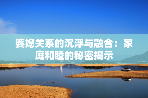 婆媳关系的沉浮与融合：家庭和睦的秘密揭示