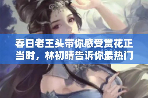 春日老王头带你感受赏花正当时，林初晴告诉你最热门的一句话