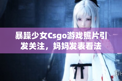 暴躁少女Csgo游戏照片引发关注，妈妈发表看法