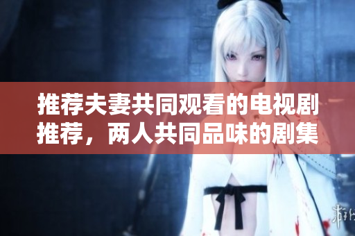推荐夫妻共同观看的电视剧推荐，两人共同品味的剧集精选，轻松享受影视沉浸之乐。
