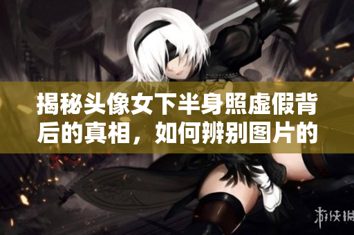 揭秘头像女下半身照虚假背后的真相，如何辨别图片的真假？