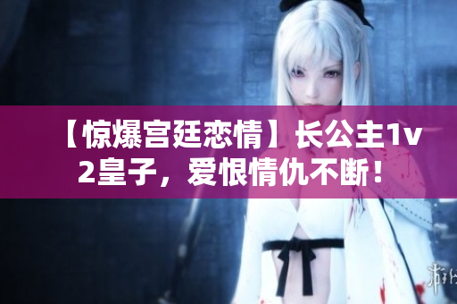 【惊爆宫廷恋情】长公主1v2皇子，爱恨情仇不断！