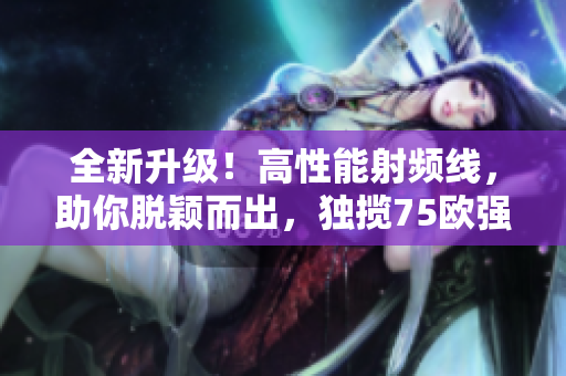 全新升级！高性能射频线，助你脱颖而出，独揽75欧强大能量