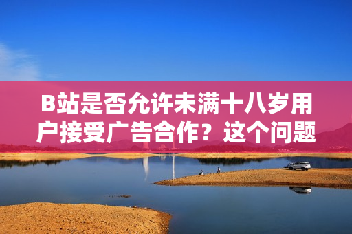 B站是否允许未满十八岁用户接受广告合作？这个问题你需要知道