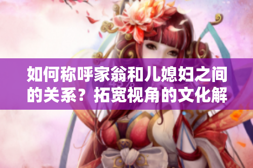 如何称呼家翁和儿媳妇之间的关系？拓宽视角的文化解读与探究