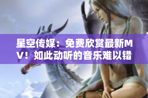 星空传媒：免费欣赏最新MV！如此动听的音乐难以错过！