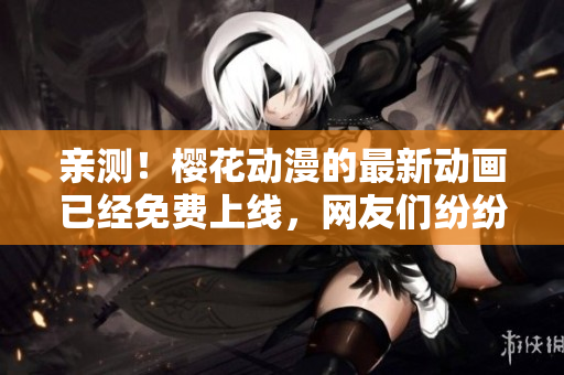 亲测！樱花动漫的最新动画已经免费上线，网友们纷纷点赞！